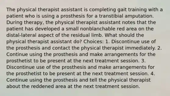 The physical therapist assistant is completing gait training with a patient who is using a prosthesis for a transtibial amputation. During therapy, the physical therapist assistant notes that the patient has developed a small nonblanchable red area on the distal-lateral aspect of the residual limb. What should the physical therapist assistant do? Choices: 1. Discontinue use of the prosthesis and contact the physical therapist immediately. 2. Continue using the prosthesis and make arrangements for the prosthetist to be present at the next treatment session. 3. Discontinue use of the prosthesis and make arrangements for the prosthetist to be present at the next treatment session. 4. Continue using the prosthesis and tell the physical therapist about the reddened area at the next treatment session.