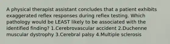 A physical therapist assistant concludes that a patient exhibits exaggerated reflex responses during reflex testing. Which pathology would be LEAST likely to be associated with the identified finding? 1.Cerebrovascular accident 2.Duchenne muscular dystrophy 3.Cerebral palsy 4.Multiple sclerosis