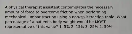 A physical therapist assistant contemplates the necessary amount of force to overcome friction when performing mechanical lumbar traction using a non-split traction table. What percentage of a patient's body weight would be MOST representative of this value? 1. 5% 2. 15% 3. 25% 4. 50%