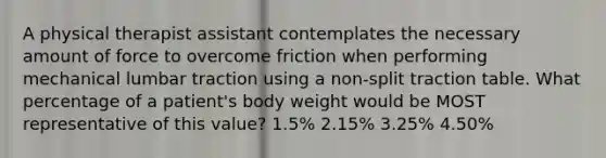 A physical therapist assistant contemplates the necessary amount of force to overcome friction when performing mechanical lumbar traction using a non-split traction table. What percentage of a patient's body weight would be MOST representative of this value? 1.5% 2.15% 3.25% 4.50%