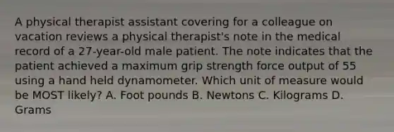 A physical therapist assistant covering for a colleague on vacation reviews a physical therapist's note in the medical record of a 27-year-old male patient. The note indicates that the patient achieved a maximum grip strength force output of 55 using a hand held dynamometer. Which unit of measure would be MOST likely? A. Foot pounds B. Newtons C. Kilograms D. Grams