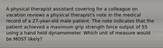 A physical therapist assistant covering for a colleague on vacation reviews a physical therapist's note in the medical record of a 27-year-old male patient. The note indicates that the patient achieved a maximum grip strength force output of 55 using a hand held dynamometer. Which unit of measure would be MOST likely?