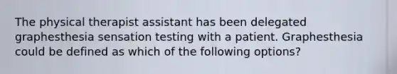 The physical therapist assistant has been delegated graphesthesia sensation testing with a patient. Graphesthesia could be defined as which of the following options?