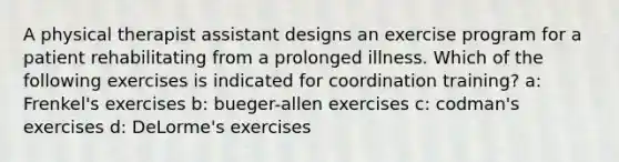 A physical therapist assistant designs an exercise program for a patient rehabilitating from a prolonged illness. Which of the following exercises is indicated for coordination training? a: Frenkel's exercises b: bueger-allen exercises c: codman's exercises d: DeLorme's exercises