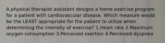 A physical therapist assistant designs a home exercise program for a patient with cardiovascular disease. Which measure would be the LEAST appropriate for the patient to utilize when determining the intensity of exercise? 1.Heart rate 2.Maximum oxygen consumption 3.Perceived exertion 4.Perceived dyspnea