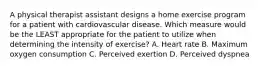 A physical therapist assistant designs a home exercise program for a patient with cardiovascular disease. Which measure would be the LEAST appropriate for the patient to utilize when determining the intensity of exercise? A. Heart rate B. Maximum oxygen consumption C. Perceived exertion D. Perceived dyspnea