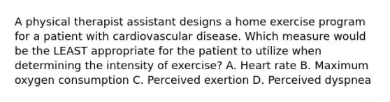 A physical therapist assistant designs a home exercise program for a patient with cardiovascular disease. Which measure would be the LEAST appropriate for the patient to utilize when determining the intensity of exercise? A. Heart rate B. Maximum oxygen consumption C. Perceived exertion D. Perceived dyspnea