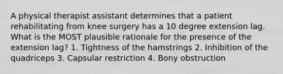 A physical therapist assistant determines that a patient rehabilitating from knee surgery has a 10 degree extension lag. What is the MOST plausible rationale for the presence of the extension lag? 1. Tightness of the hamstrings 2. Inhibition of the quadriceps 3. Capsular restriction 4. Bony obstruction