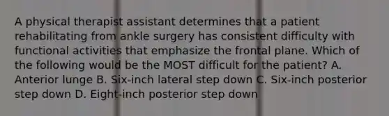 A physical therapist assistant determines that a patient rehabilitating from ankle surgery has consistent difficulty with functional activities that emphasize the frontal plane. Which of the following would be the MOST difficult for the patient? A. Anterior lunge B. Six-inch lateral step down C. Six-inch posterior step down D. Eight-inch posterior step down