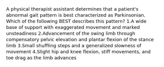 A physical therapist assistant determines that a patient's abnormal gait pattern is best characterized as Parkinsonian. Which of the following BEST describes this pattern? 1.A wide base of support with exaggerated movement and marked unsteadiness 2.Advancement of the swing limb through compensatory pelvic elevation and plantar flexion of the stance limb 3.Small shuffling steps and a generalized slowness of movement 4.Slight hip and knee flexion, stiff movements, and toe drag as the limb advances