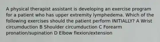 A physical therapist assistant is developing an exercise program for a patient who has upper extremity lymphedema. Which of the following exercises should the patient perform INITIALLY? A Wrist circumduction B Shoulder circumduction C Forearm pronation/supination D Elbow flexion/extension