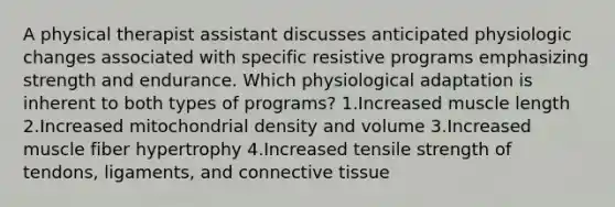 A physical therapist assistant discusses anticipated physiologic changes associated with specific resistive programs emphasizing strength and endurance. Which physiological adaptation is inherent to both types of programs? 1.Increased muscle length 2.Increased mitochondrial density and volume 3.Increased muscle fiber hypertrophy 4.Increased tensile strength of tendons, ligaments, and connective tissue