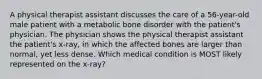 A physical therapist assistant discusses the care of a 56-year-old male patient with a metabolic bone disorder with the patient's physician. The physician shows the physical therapist assistant the patient's x-ray, in which the affected bones are larger than normal, yet less dense. Which medical condition is MOST likely represented on the x-ray?