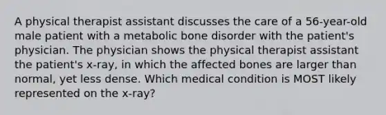 A physical therapist assistant discusses the care of a 56-year-old male patient with a metabolic bone disorder with the patient's physician. The physician shows the physical therapist assistant the patient's x-ray, in which the affected bones are larger than normal, yet less dense. Which medical condition is MOST likely represented on the x-ray?