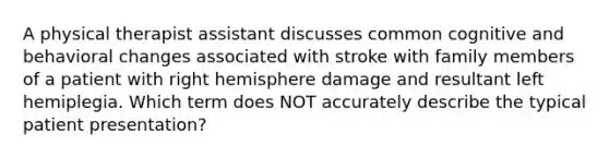 A physical therapist assistant discusses common cognitive and behavioral changes associated with stroke with family members of a patient with right hemisphere damage and resultant left hemiplegia. Which term does NOT accurately describe the typical patient presentation?