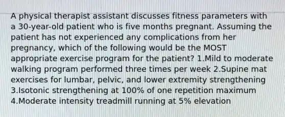 A physical therapist assistant discusses fitness parameters with a 30-year-old patient who is five months pregnant. Assuming the patient has not experienced any complications from her pregnancy, which of the following would be the MOST appropriate exercise program for the patient? 1.Mild to moderate walking program performed three times per week 2.Supine mat exercises for lumbar, pelvic, and lower extremity strengthening 3.Isotonic strengthening at 100% of one repetition maximum 4.Moderate intensity treadmill running at 5% elevation