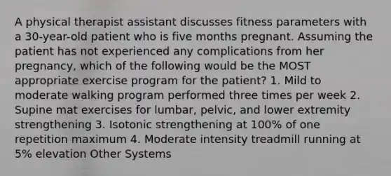 A physical therapist assistant discusses fitness parameters with a 30-year-old patient who is five months pregnant. Assuming the patient has not experienced any complications from her pregnancy, which of the following would be the MOST appropriate exercise program for the patient? 1. Mild to moderate walking program performed three times per week 2. Supine mat exercises for lumbar, pelvic, and lower extremity strengthening 3. Isotonic strengthening at 100% of one repetition maximum 4. Moderate intensity treadmill running at 5% elevation Other Systems