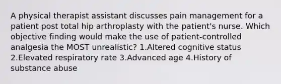 A physical therapist assistant discusses pain management for a patient post total hip arthroplasty with the patient's nurse. Which objective finding would make the use of patient-controlled analgesia the MOST unrealistic? 1.Altered cognitive status 2.Elevated respiratory rate 3.Advanced age 4.History of substance abuse