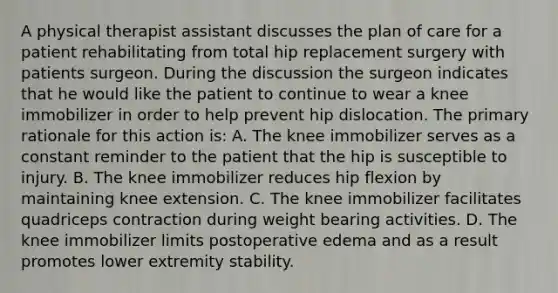 A physical therapist assistant discusses the plan of care for a patient rehabilitating from total hip replacement surgery with patients surgeon. During the discussion the surgeon indicates that he would like the patient to continue to wear a knee immobilizer in order to help prevent hip dislocation. The primary rationale for this action is: A. The knee immobilizer serves as a constant reminder to the patient that the hip is susceptible to injury. B. The knee immobilizer reduces hip flexion by maintaining knee extension. C. The knee immobilizer facilitates quadriceps contraction during weight bearing activities. D. The knee immobilizer limits postoperative edema and as a result promotes lower extremity stability.