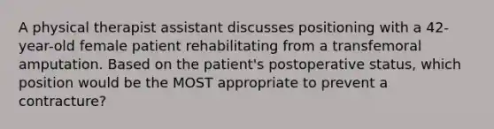 A physical therapist assistant discusses positioning with a 42-year-old female patient rehabilitating from a transfemoral amputation. Based on the patient's postoperative status, which position would be the MOST appropriate to prevent a contracture?