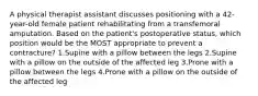 A physical therapist assistant discusses positioning with a 42-year-old female patient rehabilitating from a transfemoral amputation. Based on the patient's postoperative status, which position would be the MOST appropriate to prevent a contracture? 1.Supine with a pillow between the legs 2.Supine with a pillow on the outside of the affected leg 3.Prone with a pillow between the legs 4.Prone with a pillow on the outside of the affected leg