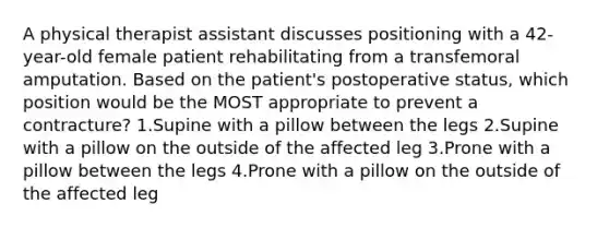 A physical therapist assistant discusses positioning with a 42-year-old female patient rehabilitating from a transfemoral amputation. Based on the patient's postoperative status, which position would be the MOST appropriate to prevent a contracture? 1.Supine with a pillow between the legs 2.Supine with a pillow on the outside of the affected leg 3.Prone with a pillow between the legs 4.Prone with a pillow on the outside of the affected leg