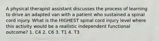 A physical therapist assistant discusses the process of learning to drive an adapted van with a patient who sustained a spinal cord injury. What is the HIGHEST spinal cord injury level where this activity would be a realistic independent functional outcome? 1. C4 2. C6 3. T1 4. T3