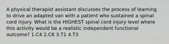 A physical therapist assistant discusses the process of learning to drive an adapted van with a patient who sustained a spinal cord injury. What is the HIGHEST spinal cord injury level where this activity would be a realistic independent functional outcome? 1.C4 2.C6 3.T1 4.T3