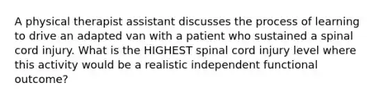 A physical therapist assistant discusses the process of learning to drive an adapted van with a patient who sustained a spinal cord injury. What is the HIGHEST spinal cord injury level where this activity would be a realistic independent functional outcome?