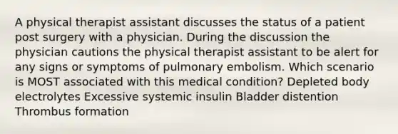 A physical therapist assistant discusses the status of a patient post surgery with a physician. During the discussion the physician cautions the physical therapist assistant to be alert for any signs or symptoms of pulmonary embolism. Which scenario is MOST associated with this medical condition? Depleted body electrolytes Excessive systemic insulin Bladder distention Thrombus formation