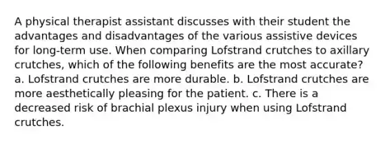 A physical therapist assistant discusses with their student the advantages and disadvantages of the various assistive devices for long-term use. When comparing Lofstrand crutches to axillary crutches, which of the following benefits are the most accurate? a. Lofstrand crutches are more durable. b. Lofstrand crutches are more aesthetically pleasing for the patient. c. There is a decreased risk of brachial plexus injury when using Lofstrand crutches.