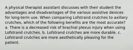 A physical therapist assistant discusses with their student the advantages and disadvantages of the various assistive devices for long-term use. When comparing Lofstrand crutches to axillary crutches, which of the following benefits are the most accurate? a. There is a decreased risk of brachial plexus injury when using Lofstrand crutches. b. Lofstrand crutches are more durable. c. Lofstrand crutches are more aesthetically pleasing for the patient.