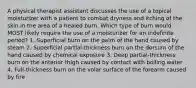 A physical therapist assistant discusses the use of a topical moisturizer with a patient to combat dryness and itching of the skin in the area of a healed burn. Which type of burn would MOST likely require the use of a moisturizer for an indefinite period? 1. Superficial burn on the palm of the hand caused by steam 2. Superficial partial-thickness burn on the dorsum of the hand caused by chemical exposure 3. Deep partial-thickness burn on the anterior thigh caused by contact with boiling water 4. Full-thickness burn on the volar surface of the forearm caused by fire