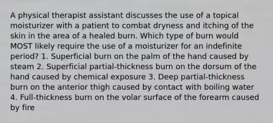 A physical therapist assistant discusses the use of a topical moisturizer with a patient to combat dryness and itching of the skin in the area of a healed burn. Which type of burn would MOST likely require the use of a moisturizer for an indefinite period? 1. Superficial burn on the palm of the hand caused by steam 2. Superficial partial-thickness burn on the dorsum of the hand caused by chemical exposure 3. Deep partial-thickness burn on the anterior thigh caused by contact with boiling water 4. Full-thickness burn on the volar surface of the forearm caused by fire