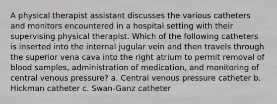 A physical therapist assistant discusses the various catheters and monitors encountered in a hospital setting with their supervising physical therapist. Which of the following catheters is inserted into the internal jugular vein and then travels through the superior vena cava into the right atrium to permit removal of blood samples, administration of medication, and monitoring of central venous pressure? a. Central venous pressure catheter b. Hickman catheter c. Swan-Ganz catheter