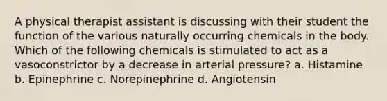 A physical therapist assistant is discussing with their student the function of the various naturally occurring chemicals in the body. Which of the following chemicals is stimulated to act as a vasoconstrictor by a decrease in arterial pressure? a. Histamine b. Epinephrine c. Norepinephrine d. Angiotensin