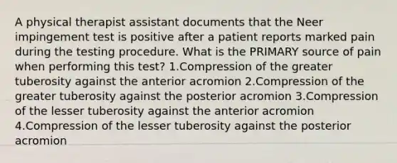 A physical therapist assistant documents that the Neer impingement test is positive after a patient reports marked pain during the testing procedure. What is the PRIMARY source of pain when performing this test? 1.Compression of the greater tuberosity against the anterior acromion 2.Compression of the greater tuberosity against the posterior acromion 3.Compression of the lesser tuberosity against the anterior acromion 4.Compression of the lesser tuberosity against the posterior acromion