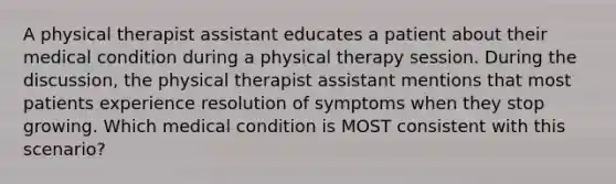 A physical therapist assistant educates a patient about their medical condition during a physical therapy session. During the discussion, the physical therapist assistant mentions that most patients experience resolution of symptoms when they stop growing. Which medical condition is MOST consistent with this scenario?