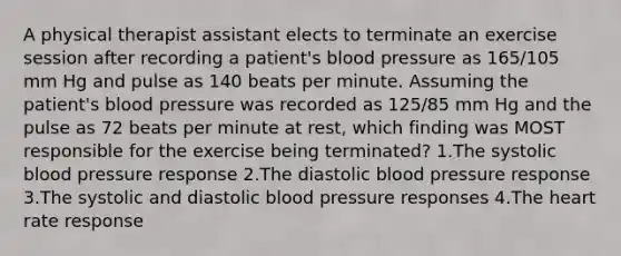 A physical therapist assistant elects to terminate an exercise session after recording a patient's blood pressure as 165/105 mm Hg and pulse as 140 beats per minute. Assuming the patient's blood pressure was recorded as 125/85 mm Hg and the pulse as 72 beats per minute at rest, which finding was MOST responsible for the exercise being terminated? 1.The systolic blood pressure response 2.The diastolic blood pressure response 3.The systolic and diastolic blood pressure responses 4.The heart rate response