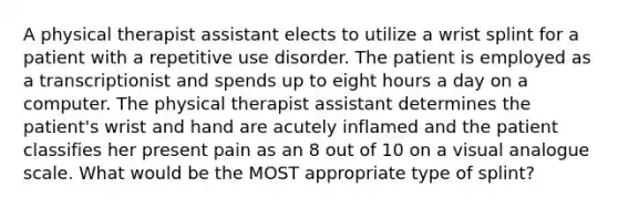 A physical therapist assistant elects to utilize a wrist splint for a patient with a repetitive use disorder. The patient is employed as a transcriptionist and spends up to eight hours a day on a computer. The physical therapist assistant determines the patient's wrist and hand are acutely inflamed and the patient classifies her present pain as an 8 out of 10 on a visual analogue scale. What would be the MOST appropriate type of splint?