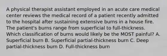 A physical therapist assistant employed in an acute care medical center reviews the medical record of a patient recently admitted to the hospital after sustaining extensive burns in a house fire. The patient's burns range from superficial to full-thickness. Which classification of burns would likely be the MOST painful? A. Superficial burn B. Superficial partial-thickness burn C. Deep partial-thickness burn D. Full-thickness burn