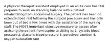 A physical therapist assistant employed in an acute care hospital prepares to work on standing balance with a patient rehabilitating from abdominal surgery. The patient has been on extended bed rest following the surgical procedure and has only been out of bed a few times with the assistance of the nursing staff. The MOST important objective measure to assess after assisting the patient from supine to sitting is: 1. systolic blood pressure 2. diastolic blood pressure 3. perceived exertion 4. oxygen saturation rate