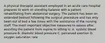 A physical therapist assistant employed in an acute care hospital prepares to work on standing balance with a patient rehabilitating from abdominal surgery. The patient has been on extended bedrest following the surgical procedure and has only been out of bed a few times with the assistance of the nursing staff. The most important objective measures to assess after assisting the patient from supine to sitting is: A. systolic blood pressure B. diastolic blood pressure C. perceived exertion D. oxygen saturation rate