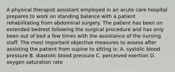 A physical therapist assistant employed in an acute care hospital prepares to work on standing balance with a patient rehabilitating from abdominal surgery. The patient has been on extended bedrest following the surgical procedure and has only been out of bed a few times with the assistance of the nursing staff. The most important objective measures to assess after assisting the patient from supine to sitting is: A. systolic blood pressure B. diastolic blood pressure C. perceived exertion D. oxygen saturation rate