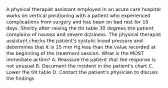 A physical therapist assistant employed in an acute care hospital works on vertical positioning with a patient who experienced complications from surgery and has been on bed rest for 10 days. Shortly after raising the tilt table 30 degrees the patient complains of nausea and severe dizziness. The physical therapist assistant checks the patient's systolic blood pressure and determines that it is 15 mm Hg less than the value recorded at the beginning of the treatment session. What is the MOST immediate action? A. Reassure the patient that the response is not unusual B. Document the incident in the patient's chart C. Lower the tilt table D. Contact the patient's physician to discuss the findings