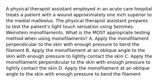 A physical therapist assistant employed in an acute care hospital treats a patient with a wound approximately one inch superior to the medial malleolus. The physical therapist assistant prepares to test the patient's light touch sensation using Semmes-Weinstein monofilaments. What is the MOST appropriate testing method when using monofilaments? A. Apply the monofilament perpendicular to the skin with enough pressure to bend the filament B. Apply the monofilament at an oblique angle to the skin with enough pressure to lightly contact the skin C. Apply the monofilament perpendicular to the skin with enough pressure to lightly contact the skin D. Apply the monofilament at an oblique angle to the skin with enough pressure to bend the filament