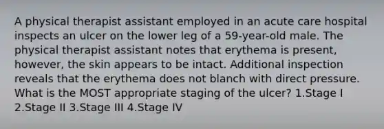 A physical therapist assistant employed in an acute care hospital inspects an ulcer on the lower leg of a 59-year-old male. The physical therapist assistant notes that erythema is present, however, the skin appears to be intact. Additional inspection reveals that the erythema does not blanch with direct pressure. What is the MOST appropriate staging of the ulcer? 1.Stage I 2.Stage II 3.Stage III 4.Stage IV