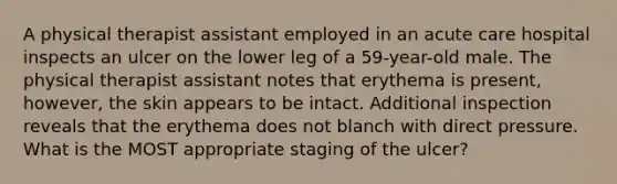 A physical therapist assistant employed in an acute care hospital inspects an ulcer on the lower leg of a 59-year-old male. The physical therapist assistant notes that erythema is present, however, the skin appears to be intact. Additional inspection reveals that the erythema does not blanch with direct pressure. What is the MOST appropriate staging of the ulcer?