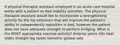 A physical therapist assistant employed in an acute care hospital works with a patient on bed mobility activities. The physical therapist assistant would like to incorporate a strengthening activity for the hip extensors that will improve the patient's ability to independently reposition in bed, however the patient does not have adequate strength to perform bridging. What is the MOST appropriate exercise activity? Anterior pelvic tilts Heel slides Straight leg raises Isometric gluteal sets