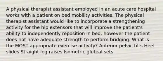 A physical therapist assistant employed in an acute care hospital works with a patient on bed mobility activities. The physical therapist assistant would like to incorporate a strengthening activity for the hip extensors that will improve the patient's ability to independently reposition in bed, however the patient does not have adequate strength to perform bridging. What is the MOST appropriate exercise activity? Anterior pelvic tilts Heel slides Straight leg raises Isometric gluteal sets